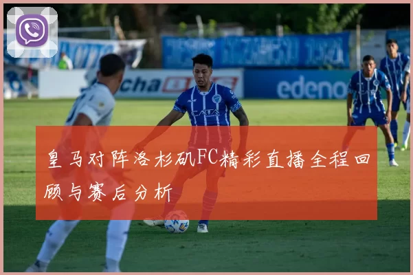 皇马对阵洛杉矶FC精彩直播全程回顾与赛后分析