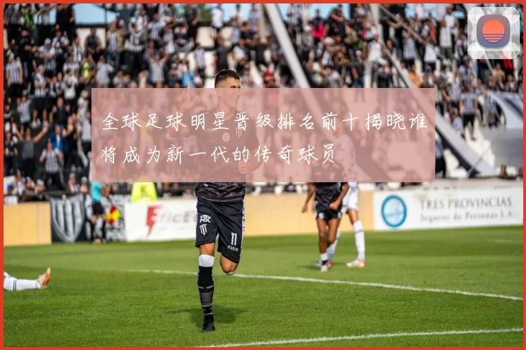 全球足球明星晋级排名前十揭晓谁将成为新一代的传奇球员