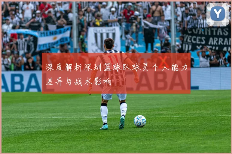 深度解析深圳篮球队球员个人能力差异与战术影响