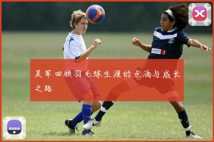 吴军回顾羽毛球生涯的点滴与成长之路