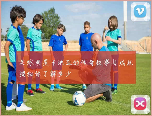 足球明星卡地亚的传奇故事与成就揭秘你了解多少