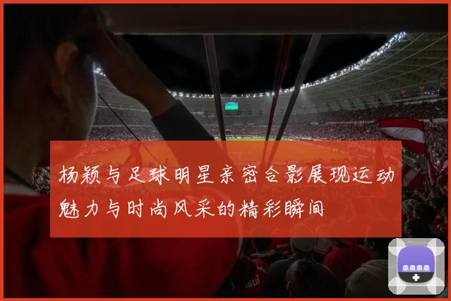 杨颖与足球明星亲密合影展现运动魅力与时尚风采的精彩瞬间