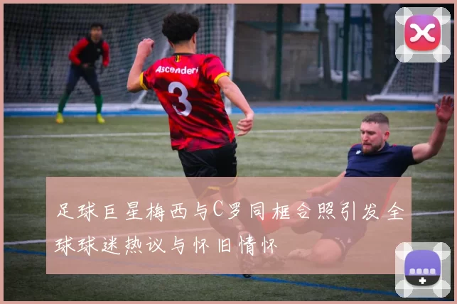 足球巨星梅西与C罗同框合照引发全球球迷热议与怀旧情怀