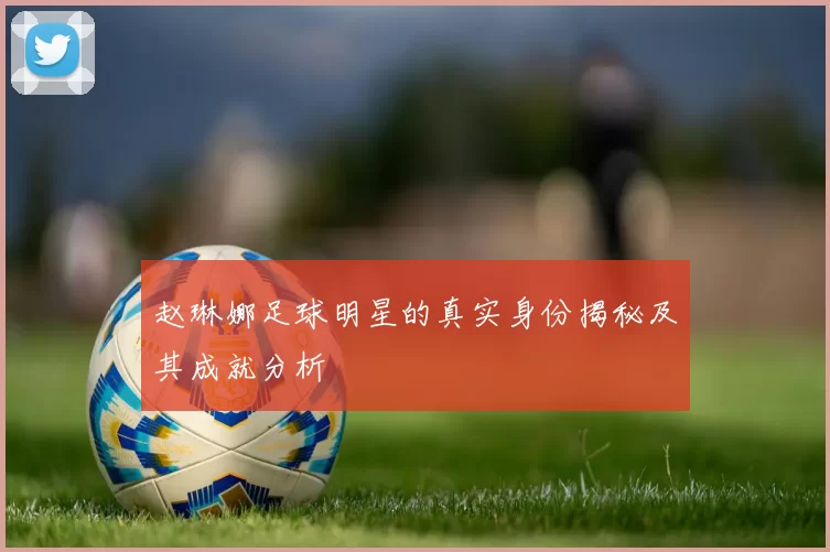 赵琳娜足球明星的真实身份揭秘及其成就分析