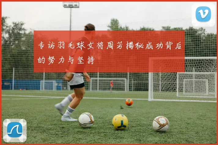专访羽毛球女将周芳揭秘成功背后的努力与坚持