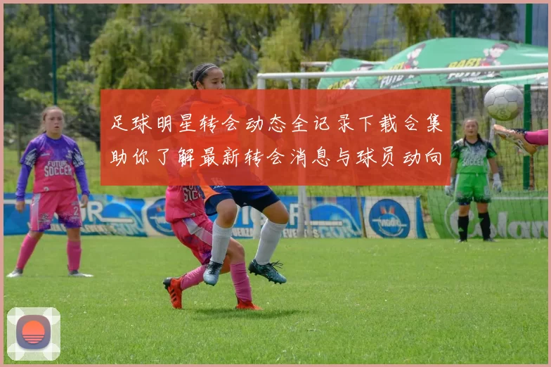 足球明星转会动态全记录下载合集助你了解最新转会消息与球员动向