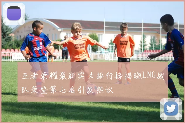 王者荣耀最新实力排行榜揭晓LNG战队荣登第七名引发热议