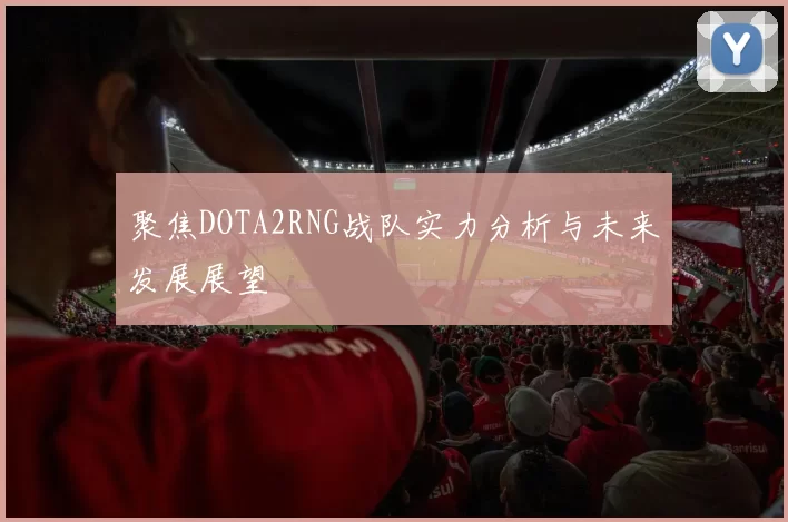 聚焦DOTA2RNG战队实力分析与未来发展展望