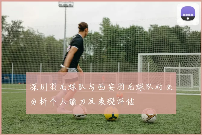 深圳羽毛球队与西安羽毛球队对决分析个人能力及表现评估