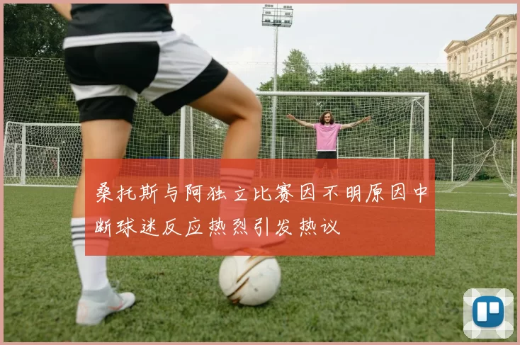 桑托斯与阿独立比赛因不明原因中断球迷反应热烈引发热议