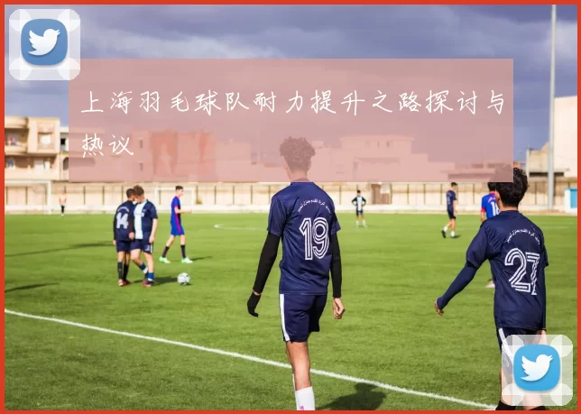 上海羽毛球队耐力提升之路探讨与热议