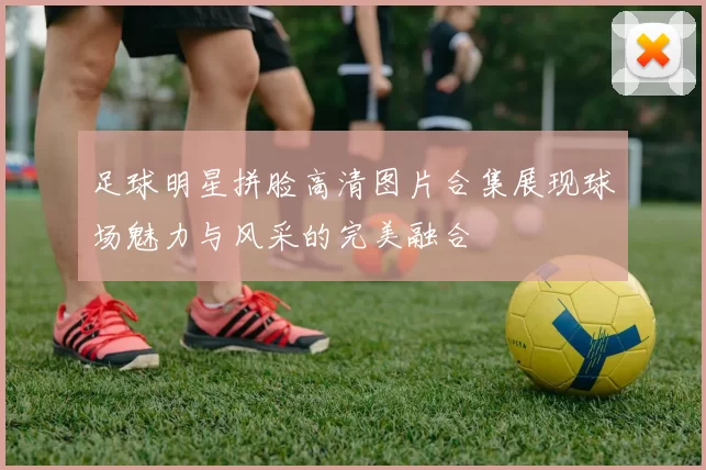 足球明星拼脸高清图片合集展现球场魅力与风采的完美融合