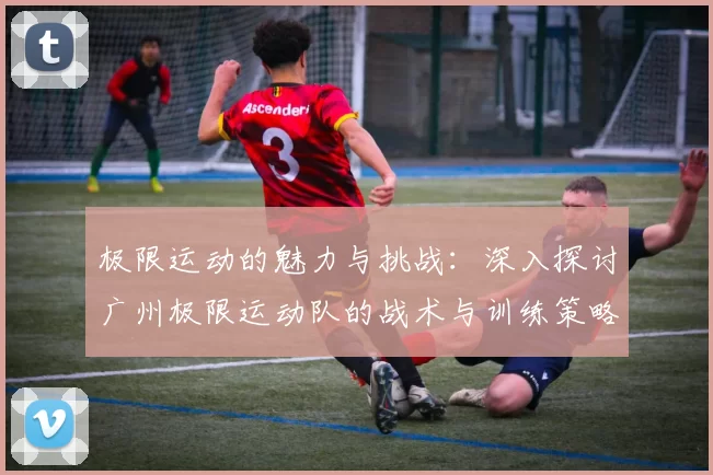 极限运动的魅力与挑战：深入探讨广州极限运动队的战术与训练策略