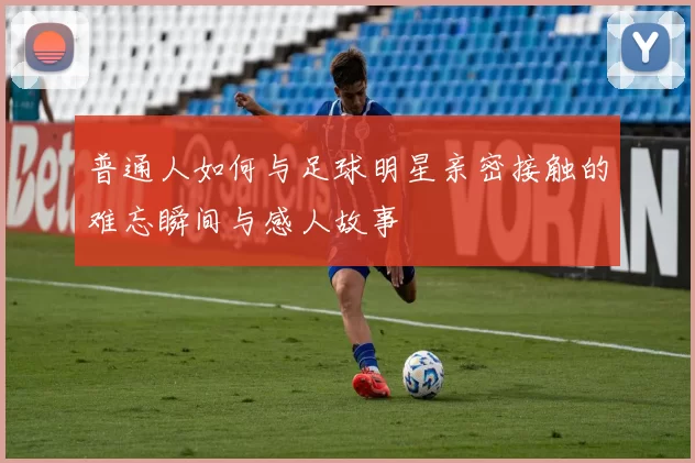 普通人如何与足球明星亲密接触的难忘瞬间与感人故事