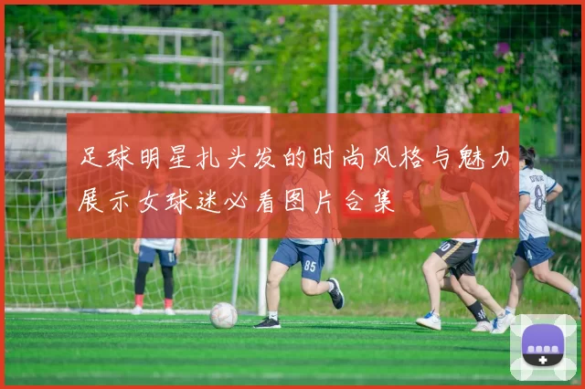 足球明星扎头发的时尚风格与魅力展示女球迷必看图片合集