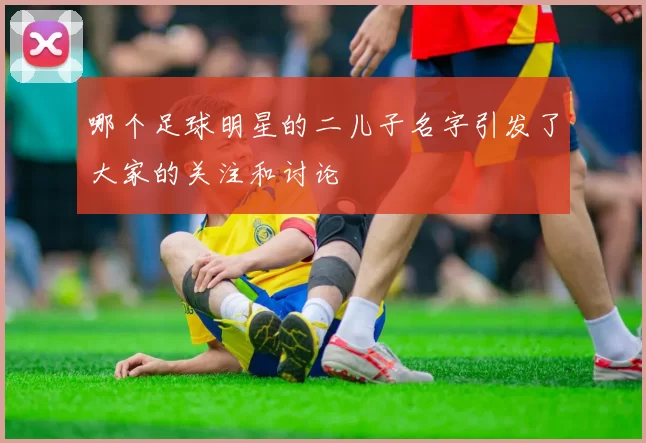 哪个足球明星的二儿子名字引发了大家的关注和讨论