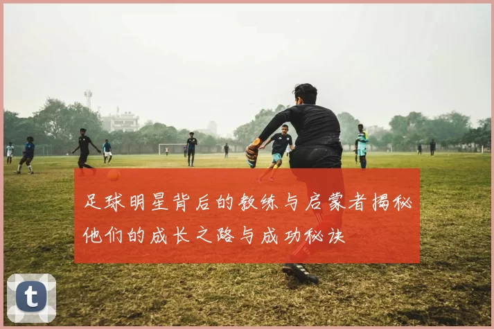 足球明星背后的教练与启蒙者揭秘他们的成长之路与成功秘诀