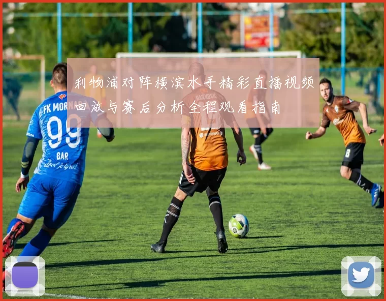 利物浦对阵横滨水手精彩直播视频回放与赛后分析全程观看指南