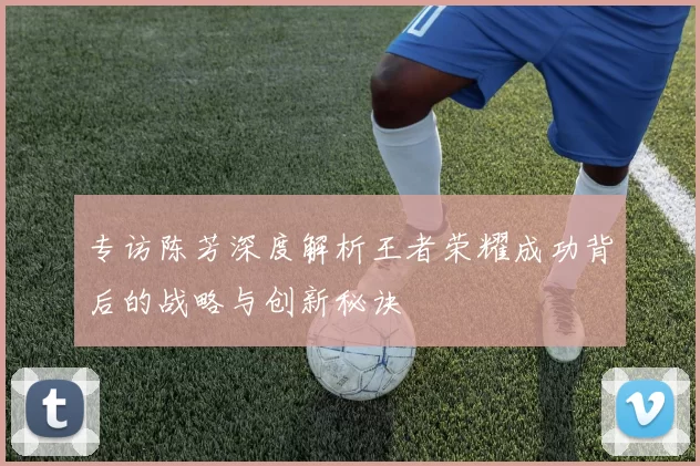 专访陈芳深度解析王者荣耀成功背后的战略与创新秘诀