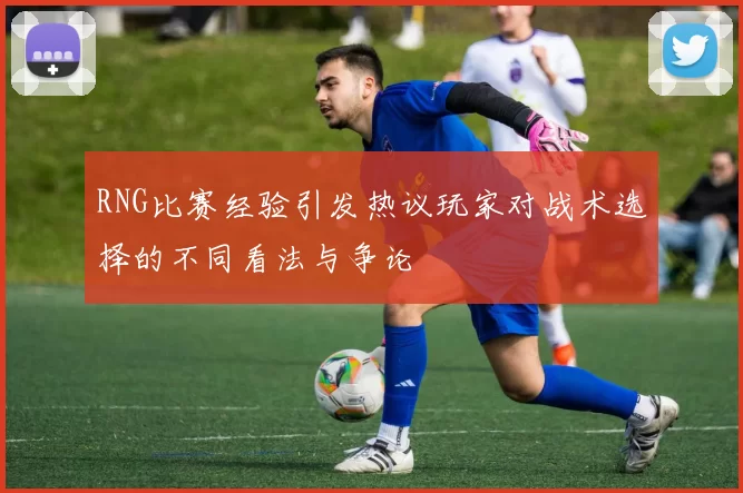 RNG比赛经验引发热议玩家对战术选择的不同看法与争论
