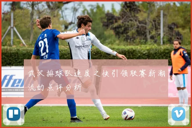 武汉排球队速度之快引领联赛新潮流的点评分析