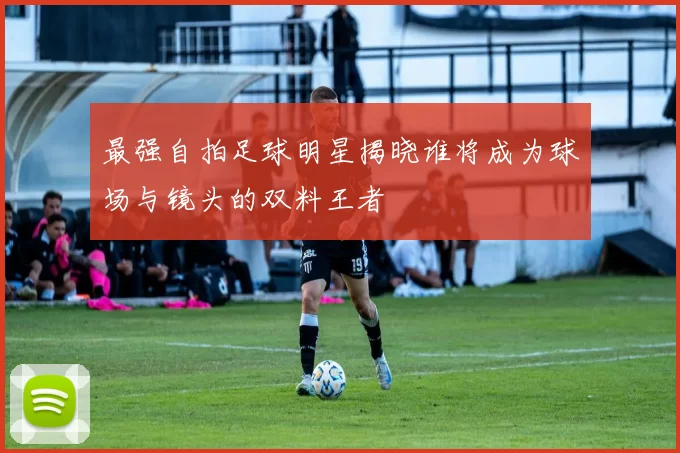 最强自拍足球明星揭晓谁将成为球场与镜头的双料王者