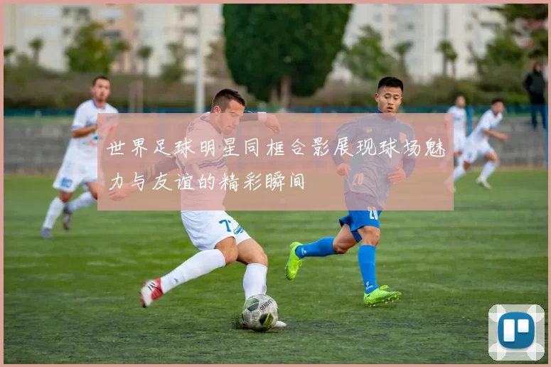 世界足球明星同框合影展现球场魅力与友谊的精彩瞬间