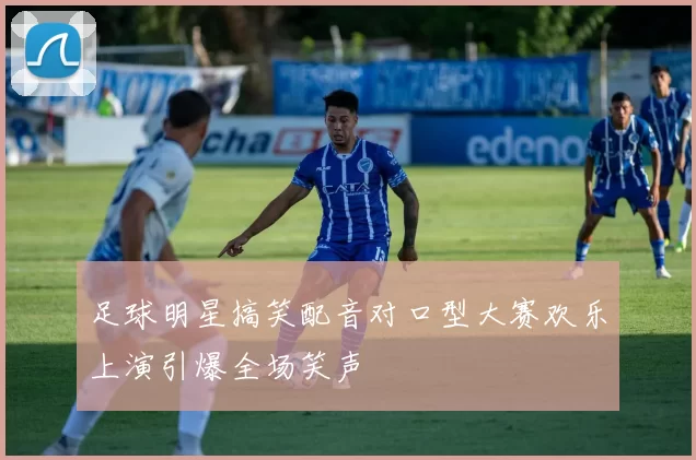 足球明星搞笑配音对口型大赛欢乐上演引爆全场笑声