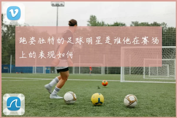 跑姿独特的足球明星是谁他在赛场上的表现如何