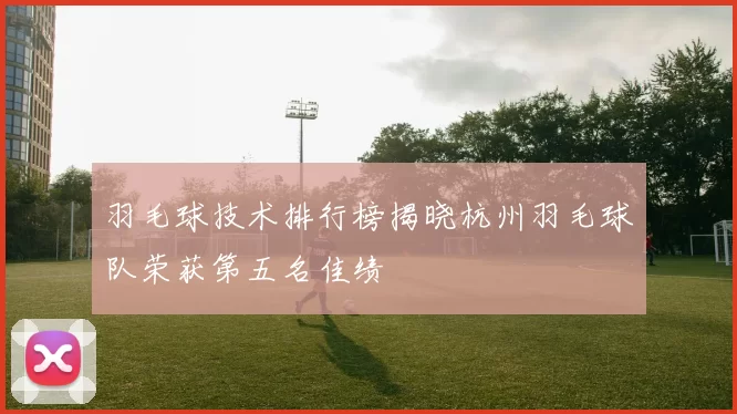 羽毛球技术排行榜揭晓杭州羽毛球队荣获第五名佳绩