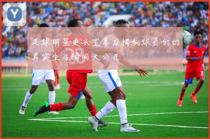 足球明星更衣室幕后揭秘球员们的真实生活瞬间大公开