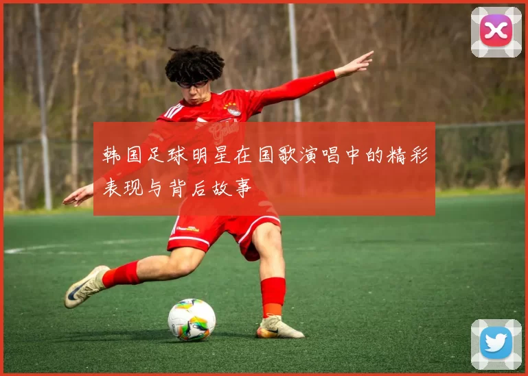 韩国足球明星在国歌演唱中的精彩表现与背后故事