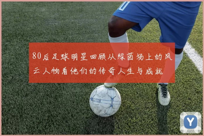 80后足球明星回顾从绿茵场上的风云人物看他们的传奇人生与成就