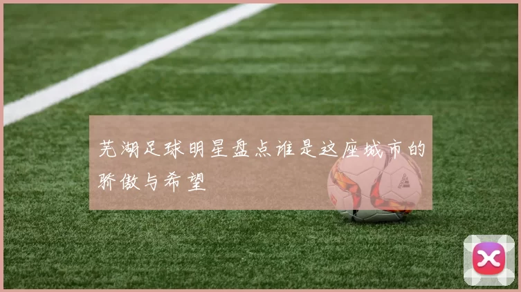 芜湖足球明星盘点谁是这座城市的骄傲与希望