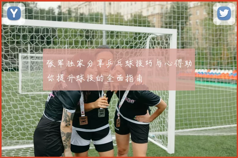 张军独家分享乒乓球技巧与心得助你提升球技的全面指南