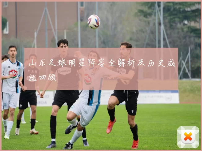 山东足球明星阵容全解析及历史成就回顾