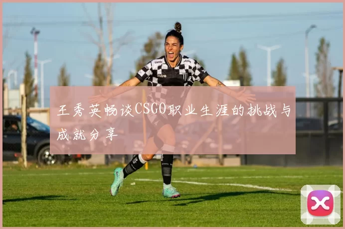 王秀英畅谈CSGO职业生涯的挑战与成就分享