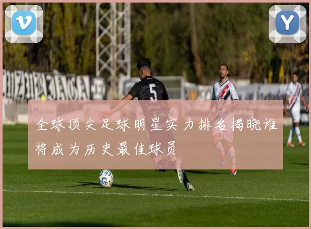 全球顶尖足球明星实力排名揭晓谁将成为历史最佳球员