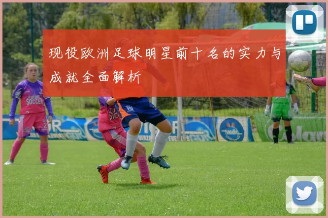 现役欧洲足球明星前十名的实力与成就全面解析