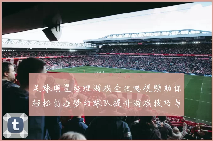 足球明星经理游戏全攻略视频助你轻松打造梦幻球队提升游戏技巧与乐趣