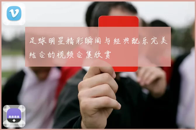 足球明星精彩瞬间与经典配乐完美结合的视频合集欣赏